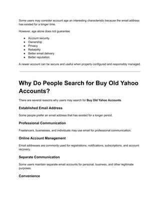 Some users may consider account age an interesting characteristic because the email address
has existed for a longer time.
However, age alone does not guarantee:
●​ Account security
●​ Ownership
●​ Privacy
●​ Reliability
●​ Better email delivery
●​ Better reputation
A newer account can be secure and useful when properly configured and responsibly managed.
Why Do People Search for Buy Old Yahoo
Accounts?
There are several reasons why users may search for Buy Old Yahoo Accounts.
Established Email Address
Some people prefer an email address that has existed for a longer period.
Professional Communication
Freelancers, businesses, and individuals may use email for professional communication.
Online Account Management
Email addresses are commonly used for registrations, notifications, subscriptions, and account
recovery.
Separate Communication
Some users maintain separate email accounts for personal, business, and other legitimate
purposes.
Convenience
 