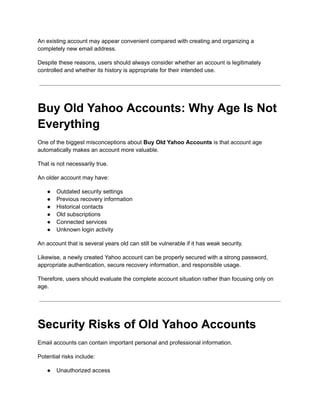 An existing account may appear convenient compared with creating and organizing a
completely new email address.
Despite these reasons, users should always consider whether an account is legitimately
controlled and whether its history is appropriate for their intended use.
Buy Old Yahoo Accounts: Why Age Is Not
Everything
One of the biggest misconceptions about Buy Old Yahoo Accounts is that account age
automatically makes an account more valuable.
That is not necessarily true.
An older account may have:
●​ Outdated security settings
●​ Previous recovery information
●​ Historical contacts
●​ Old subscriptions
●​ Connected services
●​ Unknown login activity
An account that is several years old can still be vulnerable if it has weak security.
Likewise, a newly created Yahoo account can be properly secured with a strong password,
appropriate authentication, secure recovery information, and responsible usage.
Therefore, users should evaluate the complete account situation rather than focusing only on
age.
Security Risks of Old Yahoo Accounts
Email accounts can contain important personal and professional information.
Potential risks include:
●​ Unauthorized access
 