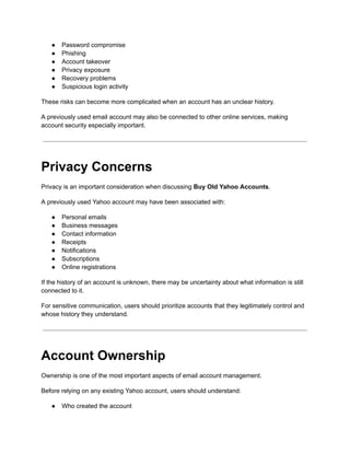 ●​ Password compromise
●​ Phishing
●​ Account takeover
●​ Privacy exposure
●​ Recovery problems
●​ Suspicious login activity
These risks can become more complicated when an account has an unclear history.
A previously used email account may also be connected to other online services, making
account security especially important.
Privacy Concerns
Privacy is an important consideration when discussing Buy Old Yahoo Accounts.
A previously used Yahoo account may have been associated with:
●​ Personal emails
●​ Business messages
●​ Contact information
●​ Receipts
●​ Notifications
●​ Subscriptions
●​ Online registrations
If the history of an account is unknown, there may be uncertainty about what information is still
connected to it.
For sensitive communication, users should prioritize accounts that they legitimately control and
whose history they understand.
Account Ownership
Ownership is one of the most important aspects of email account management.
Before relying on any existing Yahoo account, users should understand:
●​ Who created the account
 