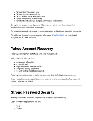 ●​ Who controls the account now
●​ Who controls recovery methods
●​ Which devices can access the account
●​ Which services may be connected
●​ Whether the intended use complies with Yahoo's current terms
Simply having a username and password does not necessarily mean that a person has
complete long-term control over an account.
For important personal or business communication, direct and legitimate ownership is essential.
For additional digital account-management information, USA Digital Hub can be reviewed
alongside official Yahoo resources.
Yahoo Account Recovery
Recovery is an important part of long-term email management.
Users may need recovery when:
●​ A password is forgotten
●​ A device is lost
●​ Login information is compromised
●​ Suspicious activity is detected
●​ Security settings need to be restored
Recovery information should be legitimate, current, and controlled by the account owner.
If recovery details are connected to someone else or are no longer accessible, future account
recovery may become difficult.
Strong Password Security
A strong password is one of the simplest ways to improve account security.
Users should create passwords that are:
●​ Long
●​ Unique
 