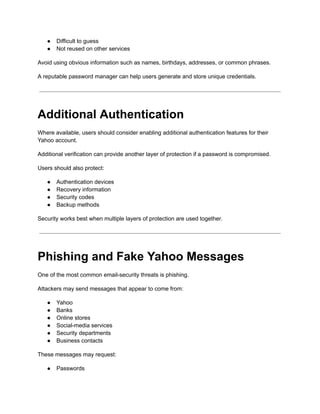 ●​ Difficult to guess
●​ Not reused on other services
Avoid using obvious information such as names, birthdays, addresses, or common phrases.
A reputable password manager can help users generate and store unique credentials.
Additional Authentication
Where available, users should consider enabling additional authentication features for their
Yahoo account.
Additional verification can provide another layer of protection if a password is compromised.
Users should also protect:
●​ Authentication devices
●​ Recovery information
●​ Security codes
●​ Backup methods
Security works best when multiple layers of protection are used together.
Phishing and Fake Yahoo Messages
One of the most common email-security threats is phishing.
Attackers may send messages that appear to come from:
●​ Yahoo
●​ Banks
●​ Online stores
●​ Social-media services
●​ Security departments
●​ Business contacts
These messages may request:
●​ Passwords
 