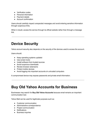 ●​ Verification codes
●​ Personal information
●​ Payment details
●​ Account confirmation
Users should carefully inspect unexpected messages and avoid entering sensitive information
through suspicious links.
When in doubt, access the service through its official website rather than through a message
link.
Device Security
Yahoo account security also depends on the security of the devices used to access the account.
Users should:
●​ Keep operating systems updated
●​ Use screen locks
●​ Install software from trusted sources
●​ Avoid suspicious downloads
●​ Review browser extensions
●​ Protect mobile devices
●​ Avoid logging into important accounts on untrusted computers
A compromised device may expose passwords and private email information.
Buy Old Yahoo Accounts for Business
Businesses may search for Buy Old Yahoo Accounts because email remains an important
communication tool.
Yahoo Mail can be used for legitimate purposes such as:
●​ Customer communication
●​ Administrative correspondence
●​ Project communication
●​ Notifications
●​ Business inquiries
 