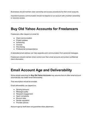 Businesses should maintain clear ownership and access procedures for their email accounts.
Important business communication should not depend on an account with uncertain ownership
or recovery access.
Buy Old Yahoo Accounts for Freelancers
Freelancers often depend on email for:
●​ Client communication
●​ Project updates
●​ Scheduling
●​ Invoices
●​ File sharing
●​ Professional correspondence
A dedicated email address can help separate work communication from personal messages.
Freelancers should maintain direct control over their email accounts and protect confidential
client information.
Email Account Age and Deliverability
Some people searching for Buy Old Yahoo Accounts may assume that an older email account
automatically has better email deliverability.
That assumption should be avoided.
Email deliverability can depend on:
●​ Sending behavior
●​ Message quality
●​ Recipient engagement
●​ Spam complaints
●​ Bounce rates
●​ Sender reputation
●​ Provider policies
Account age by itself does not guarantee inbox placement.
 