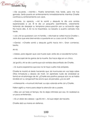 100
—De acuerdo. —Asintió—. Podría lamentarlo más tarde, pero me has
ganado. Serás puesta en entrenamiento inmediatamente mientras Charlie
continúa su entrenamiento con Jack.
—Gracias. Lo aprecio. —Ari le sonrió y después le dio una sonrisa
esperanzada a Jai. Él le dio un pequeño asentimiento, claramente
tratando de despejar su temprana preocupación por su actuación algo
fría hacia ella. A Ari no le importaba. La besaría a puerta cerrada más
tarde.
—Jai y Ari se quedaran con mi familia. —Michael se volteó hacia Charlie—.
Jack dice que eres bienvenido a quedarte en su casa con él, Charlie.
—Genial. —Charlie sonrió y después guiñó hacia Ari—. Gran comienzo,
bestia.
Ari rió.
—Sabes, para alguien que casi muere ayer, estás de un excelente humor.
—Me escapé de las garras de la muerte. Eso hace algo en un chico.
Jai gruñó y Ari se dio cuenta que aún estaba desconfiado de Charlie.
—Sí, bueno esperemos que eso no te haya vuelto más estúpido.
Charlie le mostró el dedo haciendo que Jai murmurara en voz baja sobre
niños inmaduros y deseos de morir. Un apretado nudo de ansiedad se
formó en el estomago de Ari. ¿Charlie era positivo porque aún no se había
rendido en su venganza? Eso era lo que Jai pensaba, ¿no es así?
—Interesante —murmuró Michael, sus ojos volando entre Jai y Charlie.
Fallon agitó su mano para alejar la atención de su padre.
—Ellos son así todo el tiempo. No te dejes intimidar por eso. En realidad es
un poco entretenido.
—Es un dolor de cabeza —gruñó Ari—. Así que dejen de hacerlo.
Charlie alzó sus manos en defensa.
 