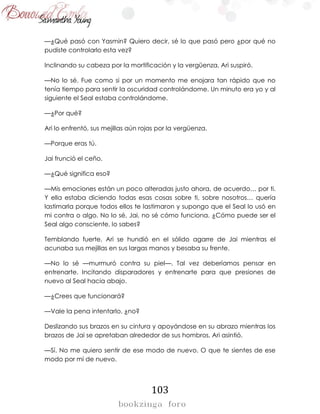 103
—¿Qué pasó con Yasmin? Quiero decir, sé lo que pasó pero ¿por qué no
pudiste controlarlo esta vez?
Inclinando su cabeza por la mortificación y la vergüenza, Ari suspiró.
—No lo sé. Fue como si por un momento me enojara tan rápido que no
tenía tiempo para sentir la oscuridad controlándome. Un minuto era yo y al
siguiente el Seal estaba controlándome.
—¿Por qué?
Ari lo enfrentó, sus mejillas aún rojas por la vergüenza.
—Porque eras tú.
Jai frunció el ceño.
—¿Qué significa eso?
—Mis emociones están un poco alteradas justo ahora, de acuerdo… por ti.
Y ella estaba diciendo todas esas cosas sobre ti, sobre nosotros… quería
lastimarla porque todos ellos te lastimaron y supongo que el Seal lo usó en
mi contra o algo. No lo sé, Jai, no sé cómo funciona. ¿Cómo puede ser el
Seal algo consciente, lo sabes?
Temblando fuerte, Ari se hundió en el sólido agarre de Jai mientras el
acunaba sus mejillas en sus largas manos y besaba su frente.
—No lo sé —murmuró contra su piel—. Tal vez deberíamos pensar en
entrenarte. Incitando disparadores y entrenarte para que presiones de
nuevo al Seal hacia abajo.
—¿Crees que funcionará?
—Vale la pena intentarlo, ¿no?
Deslizando sus brazos en su cintura y apoyándose en su abrazo mientras los
brazos de Jai se apretaban alrededor de sus hombros, Ari asintió.
—Sí. No me quiero sentir de ese modo de nuevo. O que te sientes de ese
modo por mí de nuevo.
 