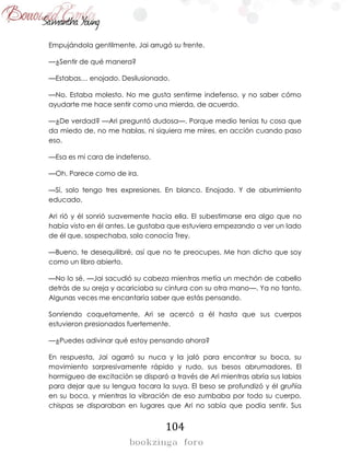 104
Empujándola gentilmente, Jai arrugó su frente.
—¿Sentir de qué manera?
—Estabas… enojado. Desilusionado.
—No. Estaba molesto. No me gusta sentirme indefenso, y no saber cómo
ayudarte me hace sentir como una mierda, de acuerdo.
—¿De verdad? —Ari preguntó dudosa—. Porque medio tenías tu cosa que
da miedo de, no me hablas, ni siquiera me mires, en acción cuando paso
eso.
—Esa es mi cara de indefenso.
—Oh. Parece como de ira.
—Sí, solo tengo tres expresiones. En blanco. Enojado. Y de aburrimiento
educado.
Ari rió y él sonrió suavemente hacia ella. El subestimarse era algo que no
había visto en él antes. Le gustaba que estuviera empezando a ver un lado
de él que, sospechaba, solo conocía Trey.
—Bueno, te desequilibré, así que no te preocupes. Me han dicho que soy
como un libro abierto.
—No lo sé. —Jai sacudió su cabeza mientras metía un mechón de cabello
detrás de su oreja y acariciaba su cintura con su otra mano—. Ya no tanto.
Algunas veces me encantaría saber que estás pensando.
Sonriendo coquetamente, Ari se acercó a él hasta que sus cuerpos
estuvieron presionados fuertemente.
—¿Puedes adivinar qué estoy pensando ahora?
En respuesta, Jai agarró su nuca y la jaló para encontrar su boca, su
movimiento sorpresivamente rápido y rudo, sus besos abrumadores. El
hormigueo de excitación se disparó a través de Ari mientras abría sus labios
para dejar que su lengua tocara la suya. El beso se profundizó y él gruñía
en su boca, y mientras la vibración de eso zumbaba por todo su cuerpo,
chispas se disparaban en lugares que Ari no sabía que podía sentir. Sus
 