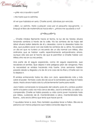 114
—¿Me vas a ayudar o qué?
—No hasta que lo admitas.
Al ver que hablaba en serio, Charlie sonrió, dándose por vencido.
—Bien. Lo admito. Haría cualquier cosa por el pequeño repugnante. —
Empujó el libro de matemáticas hacia ella—. ¿Ahora me ayudarás o no?
... Charlie miraba fijamente hacia el techo, la luz de las farolas afuera
lanzando sombras a través de la calle. Vio las sombras de las hojas del
árbol afuera bailar delante de él y deseaba, como lo deseaba todos los
días, que pudiera sacar con ese baile las sombras de su alma. No pasaba
un día en que no tuviera un recuerdo de un día normal con Mikey, días
ordinarios que se habían vuelto repentinamente extraordinarios ahora,
aunque sólo sea por el hecho de que le permitían a Charlie hablar con
Mikey otra vez en sus recuerdos.
Una parte de él seguía esperando, como Ari seguía esperando, que
recobrara el sentido. Que dejara ir este peligroso plan de venganza. Pero
la necesidad se estaba haciendo más fuerte. Unas semanas habían
pasado desde su llegada y la de Ari a la casa de los Roe y Charlie aún no
lo dejaba ir.
Él estaba entrenando todos los días con Jack, aprendiendo más y más
sobre el poder. Tentado cada día de sacar la esmeralda que Rojo le había
dado. Hasta ahora había sido lo suficientemente fuerte para resistir.
Jack había comenzado la búsqueda del Labartu para él y ambos podían
sentir a la perra cada vez más cerca de ellos. Jack lo entendía. Lo sabía. Lo
comprendía. Charlie se había pasado su vida como joven haciendo todo
por Mikey, cuidando de él, manteniéndolo a salvo, manteniéndolo feliz.
Bueno... esto era lo último que tenía que hacer por él.
Y ayudaba tener a Jack. Pero también ayudaba tener a Fallon. Ella era la
persona con menos prejuicios que había conocido alguna vez.
 
