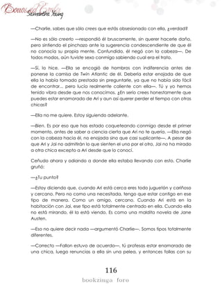 116
—Charlie, sabes que sólo crees que estás obsesionado con ella, ¿verdad?
—No es sólo creerlo —respondió él bruscamente, sin querer hacerle daño,
pero sintiendo el pinchazo ante la sugerencia condescendiente de que él
no conocía su propia mente. Confundido, él negó con la cabeza—. De
todos modos, aún tuviste sexo conmigo sabiendo cual era el trato.
—Sí, lo hice. —Ella se encogió de hombros con indiferencia antes de
ponerse la camisa de Twin Atlantic de él. Debería estar enojada de que
ella la había tomado prestada sin preguntarle, ya que no había sido fácil
de encontrar... pero lucía realmente caliente con ella—. Tú y yo hemos
tenido vibra desde que nos conocimos. ¿En serio crees honestamente que
puedes estar enamorado de Ari y aun así querer perder el tiempo con otras
chicas?
—Ella no me quiere. Estoy siguiendo adelante.
—Bien. Es por eso que has estado coqueteando conmigo desde el primer
momento, antes de saber a ciencia cierta que Ari no te quería. —Ella negó
con la cabeza hacia él, no enojada sino que casi suplicante—. A pesar de
que Ari y Jai no admitirán lo que sienten el uno por el otro, Jai no ha mirado
a otra chica excepto a Ari desde que lo conocí.
Ceñudo ahora y odiando a donde ella estaba llevando con esto, Charlie
gruñó:
—¿Tu punto?
—Estoy diciendo que, cuando Ari está cerca eres todo juguetón y cariñoso
y cercano. Pero no como una necesitada, tengo que estar contigo en ese
tipo de manera. Como un amigo, cercano. Cuando Ari está en la
habitación con Jai, ese tipo está totalmente centrado en ella. Cuando ella
no está mirando, él la está viendo. Es como una maldita novela de Jane
Austen.
—Eso no quiere decir nada —argumentó Charlie—. Somos tipos totalmente
diferentes.
—Correcto —Fallon estuvo de acuerdo—, tú profesas estar enamorado de
una chica, luego renuncias a ella sin una pelea, y entonces follas con su
 