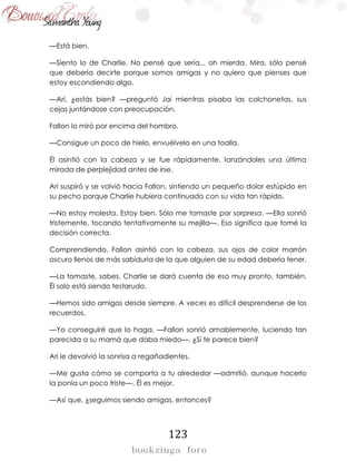 123
—Está bien.
—Siento lo de Charlie. No pensé que sería... oh mierda. Mira, sólo pensé
que debería decirte porque somos amigas y no quiero que pienses que
estoy escondiendo algo.
—Ari, ¿estás bien? —preguntó Jai mientras pisaba las colchonetas, sus
cejas juntándose con preocupación.
Fallon lo miró por encima del hombro.
—Consigue un poco de hielo, envuélvelo en una toalla.
Él asintió con la cabeza y se fue rápidamente, lanzándoles una última
mirada de perplejidad antes de irse.
Ari suspiró y se volvió hacia Fallon, sintiendo un pequeño dolor estúpido en
su pecho porque Charlie hubiera continuado con su vida tan rápido.
—No estoy molesta. Estoy bien. Sólo me tomaste por sorpresa. —Ella sonrió
tristemente, tocando tentativamente su mejilla—. Eso significa que tomé la
decisión correcta.
Comprendiendo, Fallon asintió con la cabeza, sus ojos de color marrón
oscuro llenos de más sabiduría de la que alguien de su edad debería tener.
—La tomaste, sabes. Charlie se dará cuenta de eso muy pronto, también.
Él solo está siendo testarudo.
—Hemos sido amigos desde siempre. A veces es difícil desprenderse de los
recuerdos.
—Yo conseguiré que lo haga. —Fallon sonrió amablemente, luciendo tan
parecida a su mamá que daba miedo—. ¿Si te parece bien?
Ari le devolvió la sonrisa a regañadientes.
—Me gusta cómo se comporta a tu alrededor —admitió, aunque hacerlo
la ponía un poco triste—. Él es mejor.
—Así que, ¿seguimos siendo amigas, entonces?
 