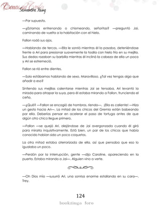 124
—Por supuesto.
—¿Estamos entrenando o chismeando, señoritas? —preguntó Jai,
caminando de vuelta a la habitación con el hielo.
Fallon rodó sus ojos.
—Hablando de tercos. —Ella le sonrió mientras él la pasaba, deteniéndose
frente a Ari para presionar suavemente la toalla con hielo frío en su mejilla.
Sus dedos rozaban su barbilla mientras él inclinó la cabeza de ella un poco
y Ari se estremeció.
Fallon se rió entre dientes.
—Solo estábamos hablando de sexo, Maravilloso. ¿Tal vez tengas algo que
añadir a eso?
Sintiendo sus mejillas calentarse mientras Jai se tensaba, Ari levantó la
mirada para atrapar la suya, pero él estaba mirando a Fallon, frunciendo el
ceño.
—¿Qué? —Fallon se encogió de hombros, riendo—. ¡Ella es caliente! —Hizo
un gesto hacia Ari—. La mitad de los chicos del Gremio están babeando
por ella. Deberías pensar en acelerar el paso de tortuga antes de que
algún otro chico llegue primero.
—Fallon —se quejó Ari, alejándose de Jai avergonzada cuando él giró
para mirarla inquisitivamente. Está bien, un par de los chicos que había
conocido habían sido un poco coquetos.
La otra mitad estaba aterrorizada de ella, así que pensaba que eso lo
igualaba un poco.
—Perdón por la interrupción, gente —dijo Caroline, apareciendo en la
puerta. Estaba mirando a Jai—. Alguien vino a verte.
—Oh Dios mío —susurró Ari, una sonrisa enorme estallando en su cara—.
Trey.
 