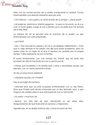 127
lidiar con las consecuencias de su padre averiguando la verdad. Incluso
había perdido una relación bastante seria por esto.
—Oh infiernos. —Jai suspiró y se sentó al lado de su amigo—. ¿Qué pasó?
—Mi papá se volvió loco. Intentó pegarme... lo que no funcionó. Le di a su
culo un buen golpe. Luego se fue a donde Luca y le pidió que me echara
de la tribu Bitar.
La cabeza de Jai se sacudió ante la mención de su padre, sus ojos
entrecerrados con odio preparado.
—¿Lo hizo?
—No. —Trey sacudió la cabeza y Ari vio a Jai relajarse visiblemente—. Creo
que tu viejo siempre lo ha sabido. Me dijo que podía quedarme, pero no
quiero estar en un lugar en el que ni siquiera soy querido por mi propia
familia. Y ellos realmente no son mi familia.
Él sonrió tímidamente, con una mirada tan infantil, que Ari sintió otra
punzada de afecto haciendo eco en su pecho por él.
—Pensé que localizaría a mi familia real y vería si necesitaba ayuda, por
ejemplo, con un cierto aspirante a brujo.
Ari dio un paso hacia adelante.
—¿Quieres ayudar con Charlie?
Trey se encogió de hombros.
—Michael dice que Jai está ocupado entrenándote con su hija Fallon.
Dice que Charlie está siendo entrenado por un tipo llamado Jack, y que
ninguno de ustedes sabe lo que está pasando con su formación.
—Es cierto —murmuró Jai.
—Bueno, soy otro par de ojos. Mantendré un ojo sobre ellos.
Asegurándome de que todo esté en ascenso y mejorando.
Agradecida, Ari se deslizó entre los dos y tomó la mano de Trey.
 