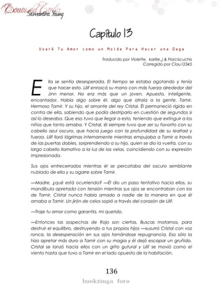 136

Usaré Tu Amor como un Molde Para Hacer una Daga
Traducido por Violette, karliie_j & Florciscuchis
Corregido por Clau12345
lla se sentía desesperada. El tiempo se estaba agotando y tenía
que hacer esto. Lilif enroscó su mano con más fuerza alrededor del
Jinn menor. No era más que un joven. Apuesto, inteligente,
encantador. Había algo sobre él, algo que atraía a la gente. Tamir.
Hermoso Tamir. Y su hijo, el amante del rey Cristal. Él permaneció rígido en
contra de ella, sabiendo que podía destriparlo en cuestión de segundos si
así lo deseaba. Que eso tuvo que llegar a esto, teniendo que extinguir a los
niños que tanto amaba. Y Cristal, él siempre tuvo que ser su favorito con su
cabello azul oscuro, que hacia juego con la profundidad de su lealtad y
fuerza. Lilif lloró lágrimas internamente mientras empujaba a Tamir a través
de las puertas dobles, sorprendiendo a su hijo, quien se dio la vuelta, con su
largo cabello llamativo a la luz de las velas, coincidiendo con su expresión
impresionada.
Sus ojos entrecerrados mientras él se percataba del oscuro semblante
nublado de ella y su agarre sobre Tamir.
—Madre, ¿qué está ocurriendo? —Él dio un paso tentativo hacia ellos, su
mandíbula apretada con tensión mientras sus ojos se encontraban con los
de Tamir. Cristal nunca había amado a nadie de la manera en que él
amaba a Tamir. Un jirón de celos sopló a través del corazón de Lilif.
—Traje tu amor como garantía, mi querido.
—Entonces las sospechas de Rojo son ciertas. Buscas matarnos, para
destruir el equilibro, destruyendo a tus propios hijos —susurró Cristal con voz
ronca, la desesperación en sus ojos tornándose repugnancia. Eso sólo la
hizo apretar más duro a Tamir con su magia y él dejó escapar un gruñido.
Cristal se lanzó hacia ellos con un grito gutural y Lilif se movió como el
viento hasta que tuvo a Tamir en el lado opuesto de la habitación.
E
 