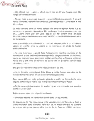 138
—¡No, Cristal, no! —gritó—. ¿Qué es mi vida sin ti? ¡No hagas esto! ¡No
valgo las consecuencias!
—Tú eres todo lo que vale la pena —susurró Cristal roncamente. Él se giró
hacia su madre, viéndose entumecido, pero resignado—. Si lo dejas ir, me
iré contigo.
Lo más cercano que Lilif había estado de amar a alguien tanto, fue su
amor por su gemelo, Asmodeus. Ella creía que haría cualquier cosa por
él…. ¿pero morir por él? ¿Era capaz de tal amor? Una amarga
incapacidad para entender a su hijo, torció la boca de Lilif en una mueca
de desprecio.
—Mi querido hijo, cuando amas, tu amor es tan profundo. Si no lo hubiera
usado en contra tuya, tu padre o tus hermanos sin duda lo harían
eventualmente.
—No este hermano —gruñó Rojo furiosamente mientras irrumpía en la
habitación, el aire alrededor de él crepitando peligrosamente. En sincronía,
como los dos hermanos siempre lo habían hecho, Rojo y Cristal se volvieron
hacia ella y Lilif sintió el apretón de acero de sus poderes combinados
atando su cuerpo.
Ella gritó de rabia mientras Tamir tropezaba lejos de ella.
—No lo tendrás —proclamó Rojo. Dolor y rabia fueron solo dos de la
infinidad de emociones en sus sobrenaturales ojos azules.
Éste, pensó Lilif con odio, saltando lejos de la unión de forma lenta pero
segura, éste siempre había sido manipulado fácilmente por Azazil.
—Tonto —escupió hacia él—. La lealtad no es una moneda que puedas
darte el lujo de usar.
Rojo curvó un labio con disgusto hacia ella.
—Entonces deberé ser siempre un pobre para un rey, madre.
Ira impotente la hizo reaccionar más rápidamente contra ellos y Rojo y
Cristal lucharon para sujetarla. Pero aun así, el miedo de que no pudiera
ser capaz de ganar contra ellos dos, la llenó. Con un chillido de furia,
 