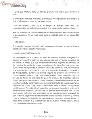 142
—Creo que Michael tiene un trabajo para ti. Será mejor que vayamos a
verlo.
El entusiasmo nervioso inundó su estómago y Ari no podía decir si era por lo
que había pasado o por lo que iba a pasar.
—Eso es bueno, ¿no? ¿Que él tenga un trabajo para mí? —Su
novio/guardián inmediatamente volvió a su modo melancólico—. Hmm.
Ahh, él se sentía un poco sobreprotector esta mañana. Reconfortada por
el pensamiento, Ari se estiró para darle un rápido beso en los labios. Ella
sonrío.
—Estaré bien.
Él la estudió por un momento y ella se preguntó qué era lo que realmente
pasaba detrás de esos hermosos ojos.
—Lo sé —respondió finalmente.
No muy segura de si lo decía en serio, Ari suspiró y empezó a dirigirse a la
puerta. Un repentino jalón de su muñeca hizo que un jadeo escapara de
sus labios, un jadeo que casi inmediatamente fue tragado por la boca de
Jai mientras la atraía de nuevo a sus brazos. Su beso fue más rudo, más
duro y más desesperado, sus manos hirviendo contra su cintura a medida
que la atraía tan cerca de él como le era posible. Sintiendo la necesidad
de tranquilizarlo, aunque no estaba segura de porqué, Ari envolvió sus
brazos alrededor de su cuello y se sumergió en su beso, adaptándose a él
en vez de tratar de calmarlo. Su peso lo empujó de espaldas hacia la
pared y él gimió dentro de su boca. Eso nunca dejaría de ser ardiente, Ari
se estremeció. Su estremecimiento lo encendiéndolo de nuevo, sus manos
deslizándose hacia abajo, a la parte trasera de sus muslos. Su agarre se
volvió fuerte y Ari dejó salir otro gemido de sorpresa cuando él la levantó,
permitiéndole rodear su cintura con sus piernas mientras que con un sólo
movimiento giró para que la espalda de Ari quedara contra la pared. Jai
con su boca, dejó un rastro de ardientes besos por todo su cuello y Ari dejó
caer su cabeza hacia atrás, sus pensamientos confusos, su sinapsis hecha
trizas. Solo estaban él y la sensación de sus fuertes manos bajo su blusa,
buscando el broche de su sostén.
 