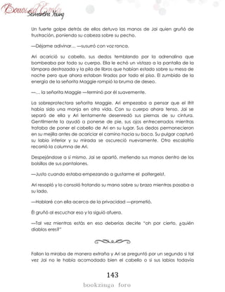 143
Un fuerte golpe detrás de ellos detuvo las manos de Jai quien gruñó de
frustración, poniendo su cabeza sobre su pecho.
—Déjame adivinar… —susurró con voz ronca.
Ari acarició su cabello, sus dedos temblando por la adrenalina que
bombeaba por todo su cuerpo. Ella le echó un vistazo a la pantalla de la
lámpara destrozada y la pila de libros que habían estado sobre su mesa de
noche pero que ahora estaban tirados por todo el piso. El zumbido de la
energía de la señorita Maggie rompió la bruma de deseo.
—… la señorita Maggie —terminó por él suavemente.
La sobreprotectora señorita Maggie. Ari empezaba a pensar que el Ifrit
había sido una monja en otra vida. Con su cuerpo ahora tenso, Jai se
separó de ella y Ari lentamente desenredó sus piernas de su cintura.
Gentilmente la ayudó a ponerse de pie, sus ojos entrecerrados mientras
trataba de poner el cabello de Ari en su lugar. Sus dedos permanecieron
en su mejilla antes de acariciar el camino hacia su boca. Su pulgar capturó
su labio inferior y su mirada se oscureció nuevamente. Otro escalofrío
recorrió la columna de Ari.
Despejándose a sí mismo, Jai se apartó, metiendo sus manos dentro de los
bolsillos de sus pantalones.
—Justo cuando estaba empezando a gustarme el  poltergeist.
Ari resopló y lo consoló frotando su mano sobre su brazo mientras pasaba a
su lado.
—Hablaré con ella acerca de la privacidad —prometió.
Él gruñó al escuchar eso y la siguió afuera.
—Tal vez mientras estás en eso deberías decirle “oh por cierto, ¿quién
diablos eres?”
Fallon la miraba de manera extraña y Ari se preguntó por un segundo si tal
vez Jai no le había acomodado bien el cabello o si sus labios todavía
 