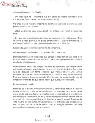153
—No confías en mí con Charlie.
—Oh, creo que no —respondió, sus ojos grises de acero iluminados con
sospecha—. Creo que los dos están ocultando algo.
Tratando de no moverse incómodo, Charlie se apresura a unirse a Jack
para su lección de cristales.
—¿Qué podríamos estar escondido? Has estado con nosotros todos los
días.
—Sí, y por eso sé que hacen silencio cuando entro en la habitación —Trey
le sonrió a Jack, pero fue un poco amenazante—. Estoy advirtiéndote, si
estás ayudándolo a hacer algo que no debería, te haré daño.
Suspirando, Jack le lanzó una mirada de cansancio.
—Creo que ya me diste esa nota. A la lección... por favor.
Él alzó las manos, como diciendo que estaba retrocediendo, y se paró a un
lado en silencio mientras Jack empezó a explicar las propiedades curativas
detrás del cristal blanco.
Una hora más tarde, Trey rompió una taza de porcelana con la que había
estado jugueteando y recibió otra mirada mordaz de Jack. Eso fue hasta
que se disculpó con tanto encanto que incluso obtuvo una sonrisa
renuente de Jack. Eso los había sorprendido a ambos. Ninguno tanto como
Trey que había estado encantado. Charlie tenía la sensación de que él
estaba convencido de que podía hacer que cualquiera lo quisiera.
Probablemente podría.
El sonido de la puerta principal abriéndose y cerrándose detuvo a Jack en
seco y esperaron pacientemente mientras pasos resonaban a través de la
casa, cada vez más fuertes a medida que se acercaban a la extensión
desordenada. Finalmente Jai, Ari y Fallon aparecieron en el umbral. Por un
momento, la mirada nostálgica de Charlie se quedó en Ari. Él no había
visto mucho de ella estas últimas semanas. Sus extraños ojos brillaban con
vida y todo su ser parecía pulsar con la energía vibrante. Se veía
encerrada en sus propios pensamientos.
 