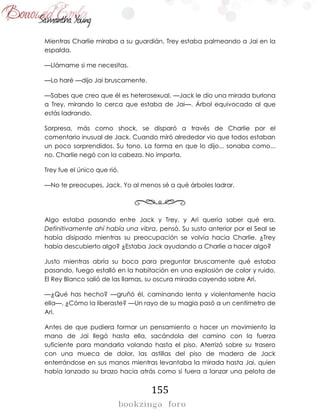 155
Mientras Charlie miraba a su guardián, Trey estaba palmeando a Jai en la
espalda.
—Llámame si me necesitas.
—Lo haré —dijo Jai bruscamente.
—Sabes que creo que él es heterosexual. —Jack le dio una mirada burlona
a Trey, mirando lo cerca que estaba de Jai—. Árbol equivocado al que
estás ladrando.
Sorpresa, más como shock, se disparó a través de Charlie por el
comentario inusual de Jack. Cuando miró alrededor vio que todos estaban
un poco sorprendidos. Su tono. La forma en que lo dijo... sonaba como...
no. Charlie negó con la cabeza. No importa.
Trey fue el único que rió.
—No te preocupes, Jack. Yo al menos sé a qué árboles ladrar.
Algo estaba pasando entre Jack y Trey, y Ari quería saber qué era.
Definitivamente ahí había una vibra, pensó. Su susto anterior por el Seal se
había disipado mientras su preocupación se volvía hacia Charlie. ¿Trey
había descubierto algo? ¿Estaba Jack ayudando a Charlie a hacer algo?
Justo mientras abría su boca para preguntar bruscamente qué estaba
pasando, fuego estalló en la habitación en una explosión de color y ruido.
El Rey Blanco salió de las llamas, su oscura mirada cayendo sobre Ari.
—¿Qué has hecho? —gruñó él, caminando lenta y violentamente hacia
ella—. ¿Cómo la liberaste? —Un rayo de su magia pasó a un centímetro de
Ari.
Antes de que pudiera formar un pensamiento o hacer un movimiento la
mano de Jai llegó hasta ella, sacándola del camino con la fuerza
suficiente para mandarla volando hasta el piso. Aterrizó sobre su trasero
con una mueca de dolor, las astillas del piso de madera de Jack
enterrándose en sus manos mientras levantaba la mirada hasta Jai, quien
había lanzado su brazo hacia atrás como si fuera a lanzar una pelota de
 
