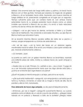156
béisbol. Una enorme bola de fuego brilló sobre su palma y la lanzó hacia
Blanco con un fiero gruñido. Tomado por sorpresa, la magia de Jai golpeó
a Blanco y él se tambaleó hacia atrás, haciendo una mueca mientras el
fuego brillaba en él, pareciendo congelarlo en el lugar por un segundo.
Tiempo suficiente para que Jai corriera hasta él, con ambas manos
extendidas hacia él, su energía pulsando hacia afuera como un ariete
invisible que levantó a Blanco de sus pies y lo envió a toda velocidad
contra una de las vitrinas de vidrio de Jack.
—¡Salgan! —Jai se giró hacia los demás, enviando a Fallon y a Charlie
fuera de la habitación, Trey andando a zancadas tras ellos, sus ojos fijos en
Blanco hasta que estuvieron fuera.
Ari se levantó mientras Blanco sacaba astillas de vidrio de su pecho y
manos, sangre empapando sus túnicas de seda blanca.
—Ari, sal de aquí. —Jai la tomó del brazo en un doloroso agarre,
moviéndola hacia la salida. Él le envió una mirada a Jack quien estaba de
pie, mirando siniestramente a Blanco.
—¡Tú también, Jack!
La puerta se cerró con un golpe mientras Blanco se levantaba, rozando
una brillante pieza de vidrio. Inclino su cabeza hacia Jai, quien empujó a
Ari tras él.
—Nadie más va a salir. Primero, tú —señaló a Jai—, vas a morir. Y luego Ari
va a ser torturada dolorosamente hasta que me diga dónde está Sala y
¿cómo en el Monte Qaf, logró liberar a la perra?
¿Qué? Ari jadeó e intentó empujar a Jai lejos, pero él no se movía.
—¿De qué estás hablando? —preguntó, aún empujando a Jai hasta que él
tomó su muñeca, enviando un ardor de su magia a través de ella. Eso la
paralizó y ella lo miró, horrorizada.
Para detenerte de hacer algo estúpido, se disculpó él telepáticamente.
—Entonces, ¿lo vas a negar? —preguntó suavemente Blanco, sus suaves
palabras como el silbido de un volcán a punto de estallar—. ¿Niegas haber
robado en mi palacio y liberado a Sala de la botella? ¿Niegas haber
 