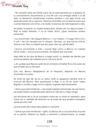 158
—Se necesitó tanto de Cristal como de mí para penetrar en tu palacio sin
tu conocimiento. Encontramos a una Ifrit con una energía similar a la de
Sala. La liberamos combinando nuestros poderes y nos dejó tomar una
pequeña parte de su esencia. Tapamos la botella con la esencia para que
cuando liberaras a la chica, una nadie, la esencia de Sala regresara a ella.
Ari jadeó, incrédula. Su madre estaba libre. Estaba ahí, en alguna parte. Y
Rojo la había liberado. Y no le había dicho. ¿Qué demonios estaba
pasando?
—La encontraré —les aseguró Blanco—, y la mataré. —Y luego miró a Ari y
a Jai—. No me vengaré por tu ataque, Ginnaye, ya que estuve mal en
atacar a Ari. Pero no dejaré que eso pase otra vez. ¿Entiendes?
—Nunca encontrarás a Sala —susurró Rojo como si Blanco no hubiera
dicho nada—. Nunca la encontrarás. No dejaré que eso pase.
Algo brilló en los ojos de Blanco y luego sonrió, un destello de dientes que
envió escalofríos de malestar por la columna de Ari.
—Ari, ¿sabes que Rojo es quién envió al Marid a Charlie? Él es el la razón de
que Charlie sea un Sorcerer.
Con eso, Blanco desapareció en el Peripatos, dejando un silencio
incómodo a su paso.
Ari sintió los ojos de Jai en su rostro, sintió su garganta cerrarse ante el
anuncio de Blanco. Miró asombrada a Rojo, a su tío en quien había
llegado a confiar y negó con la cabeza, rogando silenciosamente.
—Dime que está mintiendo. —No podía haberla traicionado de esa forma.
No podía haber conspirado para destruir la vida de su mejor amigo.
Las facciones de su tío se suavizaron hasta ser un rostro sin expresión, pero
creyó ver un destello de emoción en él antes de que pudiera manejarla.
¿Qué era esta vez?
¿Conmoción por haber descubierto su traición?
—¡Dime que está mintiendo! —gritó, el silencio de su tío activando el puño
en su pecho. Flexionó sus dedos y comenzó a desenroscarse. Su sangre
 
