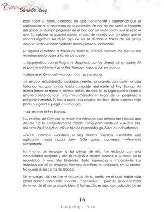 16
para cubrir su rostro, cerrando sus ojos fuertemente y esperando que su
subconsciente la arrancara de la pesadilla. En vez de eso sintió el impacto
del golpe, su cuerpo pegando en el piso con un ruido sordo que le sacó el
aire. Su cabeza se golpeó contra el piso de espejo con un dolor que le
sacaba lágrimas. Un duro rayo de luz se disparó a través de sus ojos y
después sintió un calor húmedo restringiendo su antebrazo.
La agonía rebotaba a través de todo su sistema mientras los dientes del
monstruo perforaban a través de su piel.
… Sorprendida con su flagrante desprecio por los deseos de su padre, Ari
se paró inmóvil mientras el Rey Blanco miraba a Jai en blanco.
—¿Este es el Ginnaye? —preguntó en su voz plana.
Jai estaba estudiándolo cuidadosamente, ignorando con quién estaba
tratando ya que nunca había conocido realmente al Rey Blanco. Ari
quería tomar su mano y llevarlo detrás de ella. En su lugar suspiró como si
estuviera lidiando con una mera molestia en lugar de un poderoso y
peligroso inmortal. Sí, iba a sacar una página del libro de su querido viejo
padre y jugaría el juego a su manera.
—Jai, este es el Rey Blanco.
Sus instintos de Ginnaye lo tenían moviéndose con reflejos tan rápidos que
Ari sólo fue lo suficientemente rápido como para tirarlo de vuelta a ella,
mientras Vadit dejaba salir un hilo de resonantes gruñidos de advertencia.
—Vadit, cálmate —ordenó el Rey Blanco mientras levantaba una
suplicante mano hacia Jai—. Sólo quiero conversar. —Prometió
suavemente.
Su intento de empujar a Jai detrás de ella fue recibido con una
incredulidad enojada y ella se resignó a dejarlo pararse a su lado. Jai le
recordaba a una olla hirviendo, toda espumosa e impaciente. Los
músculos de Ari se tensaron mientras el miedo se fusionaba en su pecho.
No quería a Jai cerca de Blanco.
Sin embargo, tal vez fue el recuerdo de su sueño en el cual había visto
como Blanco había sido una vez… “accesible”… pero Ari se encontraba
sin temor de él por su propio bien. O tal vez sólo estaba cansada de huir de
 