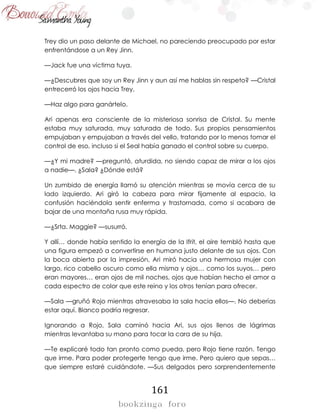 161
Trey dio un paso delante de Michael, no pareciendo preocupado por estar
enfrentándose a un Rey Jinn.
—Jack fue una víctima tuya.
—¿Descubres que soy un Rey Jinn y aun así me hablas sin respeto? —Cristal
entrecerró los ojos hacia Trey.
—Haz algo para ganártelo.
Ari apenas era consciente de la misteriosa sonrisa de Cristal. Su mente
estaba muy saturada, muy saturada de todo. Sus propios pensamientos
empujaban y empujaban a través del vello, tratando por lo menos tomar el
control de eso, incluso si el Seal había ganado el control sobre su cuerpo.
—¿Y mi madre? —preguntó, aturdida, no siendo capaz de mirar a los ojos
a nadie—. ¿Sala? ¿Dónde está?
Un zumbido de energía llamó su atención mientras se movía cerca de su
lado izquierdo. Ari giró la cabeza para mirar fijamente al espacio, la
confusión haciéndola sentir enferma y trastornada, como si acabara de
bajar de una montaña rusa muy rápida.
—¿Srta. Maggie? —susurró.
Y allí… donde había sentido la energía de la Ifrit, el aire tembló hasta que
una figura empezó a convertirse en humana justo delante de sus ojos. Con
la boca abierta por la impresión, Ari miró hacia una hermosa mujer con
largo, rico cabello oscuro como ella misma y ojos… como los suyos… pero
eran mayores… eran ojos de mil noches, ojos que habían hecho el amor a
cada espectro de color que este reino y los otros tenían para ofrecer.
—Sala —gruñó Rojo mientras atravesaba la sala hacia ellos—. No deberías
estar aquí. Blanco podría regresar.
Ignorando a Rojo, Sala caminó hacia Ari, sus ojos llenos de lágrimas
mientras levantaba su mano para tocar la cara de su hija.
—Te explicaré todo tan pronto como pueda, pero Rojo tiene razón. Tengo
que irme. Para poder protegerte tengo que irme. Pero quiero que sepas…
que siempre estaré cuidándote. —Sus delgados pero sorprendentemente
 
