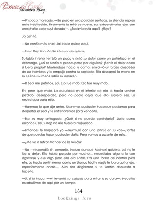 164
—Un poco mareada. —Se puso en una posición sentada, su silencio espeso
en la habitación. Finalmente lo miró de nuevo, sus extraordinarios ojos con
un extraño color azul dorado—. ¿Todavía está aquí? ¿Rojo?
Jai asintió.
—No confío más en él, Jai. No lo quiero aquí.
—Es un Rey Jinn, Ari. Se irá cuando quiera.
Su labio inferior tembló un poco y sintió su dolor como un puñetazo en el
estómago. ¿Así se sentía el preocuparse por alguien? ¿Sentir el dolor como
si fuera propio? Moviéndose hacia la cama, envolvió un brazo alrededor
de sus hombros y la empujó contra su costado. Ella descansó la mano en
su pecho, su mano sobre su corazón.
—El Seal me petrifica, Jai. Eso fue malo. Eso fue muy malo.
Era peor que malo. La oscuridad en el interior de ella lo hacía sentirse
perdido, desesperado, pero no podía dejar que ella supiera eso. Lo
necesitaba para esto.
—Haremos lo que dije antes. Usaremos cualquier truco que podamos para
despertar el Seal y te entrenaremos para vencerlo.
—Eso es muy arriesgado. ¿Qué si no puedo controlarlo? Justo como
entonces, Jai, si Rojo no me hubiera noqueado…
—Entonces te noquearé yo —murmuró con una sonrisa en su voz—, antes
de que puedas hacer cualquier daño. Pero vamos a sacarte de esta.
—¿Me va a retirar Michael de la misión?
—No —respondió sin pensarlo. Incluso aunque Michael quisiera, Jai no le
iba a dejar. Ella había pasado por mucho… necesitaba algo a lo que
agarrarse y ese algo para ella era cazar. Era una forma de control para
ella. La hacía sentir menos como un blanco fácil y nadie le iba a quitar eso,
especialmente ahora—. Aún nos dirigiremos si te sientes dispuesta a
hacerlo.
—Sí, sí lo hago. —Ari levantó su cabeza para mirar a su cara—. Necesito
escabullirme de aquí por un tiempo.
 