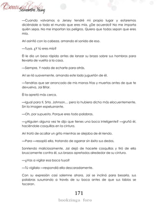171
—Cuando volvamos a Jersey tendré mi propio lugar y estaremos
diciéndole a todo el mundo que eres mía. ¿De acuerdo? No me importa
quién sepa. No me importan los peligros. Quiero que todos sepan que eres
mía.
Ari asintió con la cabeza, amando el sonido de eso.
—Tuya. ¿Y tú eres mío?
Él le dio un beso rápido antes de lanzar su brazo sobre sus hombros para
llevarla de vuelta a la casa.
—Siempre. Y nada de echarte para atrás.
Ari se rió suavemente, amando este lado juguetón de él.
—Tendrías que ser arrancado de mis manos frías y muertas antes de que te
devuelva, Jai Bitar.
Él la apretó más cerca.
—Igual para ti, Srta. Johnson… pero lo hubiera dicho más elocuentemente.
Sin la imagen espeluznante.
—Oh, por supuesto. Porque eres todo palabras.
—¿Alguien alguna vez te dijo que tienes una boca inteligente? —gruñó él,
haciéndole cosquillas en la cintura.
Ari trató de acallar un grito mientras se alejaba de él riendo.
—Para —resopló ella, tratando de agarrar sin éxito sus dedos.
Sonriendo maliciosamente, Jai dejó de hacerle cosquillas y tiró de ella
bruscamente contra él, sus brazos apretados alrededor de su cintura.
—¿Vas a vigilar esa boca tuya?
—Tú vigílala —respondió ella descaradamente.
Con su expresión casi solemne ahora, Jai se inclinó para besarla, sus
palabras susurrando a través de su boca antes de que sus labios se
tocaran.
 
