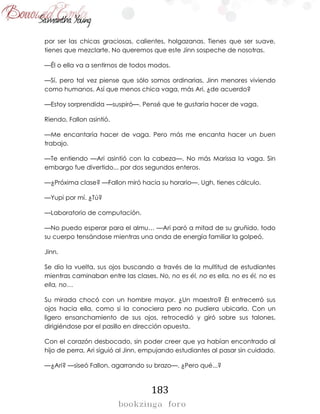 183
por ser las chicas graciosas, calientes, holgazanas. Tienes que ser suave,
tienes que mezclarte. No queremos que este Jinn sospeche de nosotras.
—Él o ella va a sentirnos de todos modos.
—Sí, pero tal vez piense que sólo somos ordinarias, Jinn menores viviendo
como humanos. Así que menos chica vaga, más Ari, ¿de acuerdo?
—Estoy sorprendida —suspiró—. Pensé que te gustaría hacer de vaga.
Riendo, Fallon asintió.
—Me encantaría hacer de vaga. Pero más me encanta hacer un buen
trabajo.
—Te entiendo —Ari asintió con la cabeza—. No más Marissa la vaga. Sin
embargo fue divertido... por dos segundos enteros.
—¿Próxima clase? —Fallon miró hacia su horario—. Ugh, tienes cálculo.
—Yupi por mí. ¿Tú?
—Laboratorio de computación.
—No puedo esperar para el almu… —Ari paró a mitad de su gruñido, todo
su cuerpo tensándose mientras una onda de energía familiar la golpeó.
Jinn.
Se dio la vuelta, sus ojos buscando a través de la multitud de estudiantes
mientras caminaban entre las clases. No, no es él, no es ella, no es él, no es
ella, no…
Su mirada chocó con un hombre mayor. ¿Un maestro? Él entrecerró sus
ojos hacia ella, como si la conociera pero no pudiera ubicarla. Con un
ligero ensanchamiento de sus ojos, retrocedió y giró sobre sus talones,
dirigiéndose por el pasillo en dirección opuesta.
Con el corazón desbocado, sin poder creer que ya habían encontrado al
hijo de perra, Ari siguió al Jinn, empujando estudiantes al pasar sin cuidado.
—¿Ari? —siseó Fallon, agarrando su brazo—. ¿Pero qué...?
 