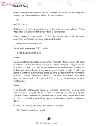 184
—¿No lo sientes? —preguntó, todavía moviéndose rápidamente, ni siquiera
tomándose el tiempo para mirar hacia atrás a Fallon.
—No.
—Es él. Vamos.
Doblamos la esquina y me detuve abruptamente, ocasionando que Fallon
tropezara. Este pasillo estaba casi vacío. Él se había ido.
Con la adrenalina bombeando rápido, Ari hizo un gesto hacia las aulas
repartidas por todo el camino a lo largo del pasillo.
—Vamos a empezar a buscar.
Tomándole su palabra, Fallon asintió.
—No nos dividimos, está bien.
—Bien.
Miraron en todas las clases, sin encontrar nada de interés. Estaba lista para
renunciar a mitad del pasillo ya que no había rastro de energía Jinn en
absoluto, y luego sus pies la detuvieron en el umbral de un aula. La
habitación estaba llena de caballetes y materiales de arte, y todas las
paredes estaban cubiertas de obras de arte cuidadosamente montadas
que iban desde lo realmente bueno a lo completa, e inidentificablemente
malo. Sin embargo, la colorida habitación no era lo que había conseguido
su atención.
Era él.
Él se levantó inclinándose sobre su escritorio, escribiendo en una nota
adhesiva antes de pegarlo en la parte superior de una pila de papeles.
Como si sintiera su presencia, miró hacia la puerta y luego se enderezó. Era
él. Este era definitivamente el tipo, pero, no había energía Jinn irradiando
de él.
Él sonrió, un confuso, educado estiramiento de labios.
—¿Sí? ¿Puedo ayudarte en algo?
 