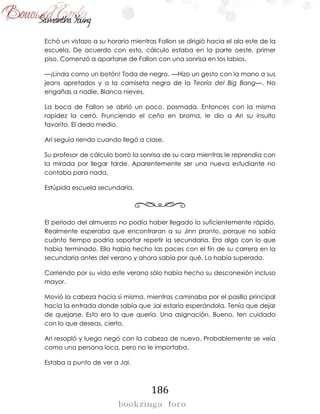 186
Echó un vistazo a su horario mientras Fallon se dirigió hacia el ala este de la
escuela. De acuerdo con esto, cálculo estaba en la parte oeste, primer
piso. Comenzó a apartarse de Fallon con una sonrisa en los labios.
—¡Linda como un botón! Toda de negro. —Hizo un gesto con la mano a sus
jeans apretados y a la camiseta negra de la Teoría del Big Bang—. No
engañas a nadie, Blanca nieves.
La boca de Fallon se abrió un poco, pasmada. Entonces con la misma
rapidez la cerró. Frunciendo el ceño en broma, le dio a Ari su insulto
favorito. El dedo medio.
Ari seguía riendo cuando llegó a clase.
Su profesor de cálculo borró la sonrisa de su cara mientras le reprendía con
la mirada por llegar tarde. Aparentemente ser una nueva estudiante no
contaba para nada.
Estúpida escuela secundaria.
El período del almuerzo no podía haber llegado lo suficientemente rápido.
Realmente esperaba que encontraran a su Jinn pronto, porque no sabía
cuánto tiempo podría soportar repetir la secundaria. Era algo con lo que
había terminado. Ella había hecho las paces con el fin de su carrera en la
secundaria antes del verano y ahora sabía por qué. Lo había superado.
Corriendo por su vida este verano sólo había hecho su desconexión incluso
mayor.
Movió la cabeza hacia sí misma, mientras caminaba por el pasillo principal
hacia la entrada donde sabía que Jai estaría esperándola. Tenía que dejar
de quejarse. Esto era lo que quería. Una asignación. Bueno, ten cuidado
con lo que deseas, cierto.
Ari resopló y luego negó con la cabeza de nuevo. Probablemente se veía
como una persona loca, pero no le importaba.
Estaba a punto de ver a Jai.
 