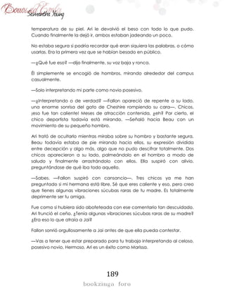 189
temperatura de su piel. Ari le devolvió el beso con todo lo que pudo.
Cuando finalmente la dejó ir, ambos estaban jadeando un poco.
No estaba segura si podría recordar qué eran siquiera las palabras, o cómo
usarlas. Era la primera vez que se habían besado en público.
—¿Qué fue eso? —dijo finalmente, su voz baja y ronca.
Él simplemente se encogió de hombros, mirando alrededor del campus
casualmente.
—Solo interpretando mi parte como novio posesivo.
—¿Interpretando o de verdad? —Fallon apareció de repente a su lado,
una enorme sonrisa del gato de Cheshire rompiendo su cara—. Chicos,
¡eso fue tan caliente! Meses de atracción contenida, ¿eh? Por cierto, el
chico deportista todavía está mirando. —Señaló hacia Beau con un
movimiento de su pequeño hombro.
Ari trató de ocultarlo mientras miraba sobre su hombro y bastante segura,
Beau todavía estaba de pie mirando hacia ellos, su expresión dividida
entre decepción y algo más, algo que no pudo descifrar totalmente. Dos
chicos aparecieron a su lado, palmeándolo en el hombro a modo de
saludo y finalmente arrastrándolo con ellos. Ella suspiró con alivio,
preguntándose de qué iba todo aquello.
—Sabes. —Fallon suspiró con cansancio—. Tres chicos ya me han
preguntado si mi hermana está libre. Sé que eres caliente y eso, pero creo
que tienes algunas vibraciones súcubas raras de tu madre. Es totalmente
deprimente ser tu amiga.
Fue como si hubiera sido abofeteada con ese comentario tan descuidado.
Ari frunció el ceño. ¿Tenía algunas vibraciones súcubas raras de su madre?
¿Era eso lo que atraía a Jai?
Fallon sonrió orgullosamente a Jai antes de que ella pueda contestar.
—Vas a tener que estar preparado para tu trabajo interpretando al celoso,
posesivo novio, Hermoso. Ari es un éxito como Marissa.
 