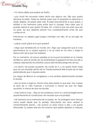 19
—Tú mismo dijiste que quieres ser Sultán.
—¿Lo hice? No recuerdo haber dicho eso alguna vez. Dije que quería
devolver el orden. Todos los demás creen que mi propósito es destronar a
Azazil. Déjalos. Mi padre sabe más. Él sabe exactamente lo que quiero, y
dividirá a mis hermanos para evitar que lo consiga. Pero sabe que tú
puedes darme lo que quiera. Él sabe, Ari, y hará lo que sea para que eso
no pase. Así que deberías pensar muy cuidadosamente antes de que
confíes en él.
Intentando no dejarlo jugar juegos mentales con ella, Ari se encogió de
hombros.
—¿Qué cosa? ¿Qué es lo que quieres?
—Algo que restablecerá al mundo Jinn. Algo que asegurará que el caos
permanezca en su propio espacio y no se meta en los otros y traiga la
destrucción de la que has hablado.
Por un momento, Ari estuvo perdida en la inusual sinceridad en la mirada
de Blanco, pero el sonido de Jai aclarándose la garganta la hizo sacudir su
cabeza, expulsando las extrañas y poco bienvenidas preguntas de eso.
—Lo siento. No puedo ayudarte. No confío en ti, y no quiero tener nada
que ver con el poder dentro de mí. Pasaría bastante feliz el resto de mi vida
pretendiendo que ni siquiera existe.
Los rasgos de Blanco se congelaron y una sombría determinación bordeó
la dureza.
—Eso es tonto e ingenuo. Pronto otros descubrirán lo que eres. Vas a pasar
el resto de tu vida huyendo y luchando a menos de que me dejes
ayudarte. A menos de que me ayudes.
—Aquí está la cosa… Rojo es tan poderoso como tú y está protegiéndome
aparentemente sin condiciones. No necesito que me protejas.
—Mi hermano es la marioneta de mi padre, Ari. Te protegerá tanto tiempo
como Azazil deseé que te proteja. Descubrirás esa dura verdad lo
suficientemente pronto. —Se acercó un paso hacia a ella, y Ari quería
retroceder. Su padre real era tan enorme que podría aplastar su tráquea
 