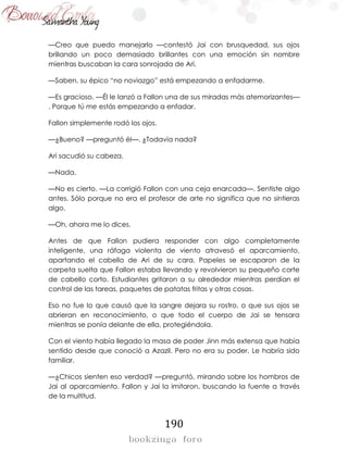 190
—Creo que puedo manejarlo —contestó Jai con brusquedad, sus ojos
brillando un poco demasiado brillantes con una emoción sin nombre
mientras buscaban la cara sonrojada de Ari.
—Saben, su épico “no noviazgo” está empezando a enfadarme.
—Es gracioso. —Él le lanzó a Fallon una de sus miradas más atemorizantes—
. Porque tú me estás empezando a enfadar.
Fallon simplemente rodó los ojos.
—¿Bueno? —preguntó él—. ¿Todavía nada?
Ari sacudió su cabeza.
—Nada.
—No es cierto. —La corrigió Fallon con una ceja enarcada—. Sentiste algo
antes. Sólo porque no era el profesor de arte no significa que no sintieras
algo.
—Oh, ahora me lo dices.
Antes de que Fallon pudiera responder con algo completamente
inteligente, una ráfaga violenta de viento atravesó el aparcamiento,
apartando el cabello de Ari de su cara. Papeles se escaparon de la
carpeta suelta que Fallon estaba llevando y revolvieron su pequeño corte
de cabello corto. Estudiantes gritaron a su alrededor mientras perdían el
control de las tareas, paquetes de patatas fritas y otras cosas.
Eso no fue lo que causó que la sangre dejara su rostro, o que sus ojos se
abrieran en reconocimiento, o que todo el cuerpo de Jai se tensara
mientras se ponía delante de ella, protegiéndola.
Con el viento había llegado la masa de poder Jinn más extensa que había
sentido desde que conoció a Azazil. Pero no era su poder. Le habría sido
familiar.
—¿Chicos sienten eso verdad? —preguntó, mirando sobre los hombros de
Jai al aparcamiento. Fallon y Jai la imitaron, buscando la fuente a través
de la multitud.
 