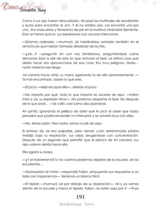 191
Como si sus ojos fueran descuidados, Ari pasó las multitudes de estudiantes
y autos para encontrar al Jinn. Y él no estaba solo. Los encontró uno por
uno, Jinn masculinos y femeninos de pie en la multitud mirándola fijamente.
Eran al menos quince, sus expresiones con oscuras intenciones.
—Estamos rodeados —murmuró Jai habiéndolos avistado también en el
semicírculo que habían formado alrededor de los tres.
—¿Jai…? —preguntó Ari con voz temblorosa, preguntándose cómo
demonios iban a salir de esta sin que activara al Seal. La última cosa que
debía hacer era aprovecharse de esa cosa. Era muy peligroso. Nada…
nada merecía ese riesgo.
Jai caminó hacia atrás, su mano agarrando la de ella apretadamente. —
Te han encontrado. Saben lo que eres.
—El juicio —dejó escapar ella—, debido al juicio.
—No importa por qué, todo lo que importa es sacarte de aquí. —Fallon
miró a Jai, su expresión feroz—. No podemos despertar al Seal. No después
de lo que pasó… —Se calló, casi como disculpándose.
Ari asintió, ignorando el pellizco de dolor que le picó al saber que todos
pensaba que podría encender un interruptor y se volvería loca con ellos.
—No, tienes razón. Pero todos vamos a salir de aquí.
El enfado de Jai era palpable, pero viendo cuán determinada estaba
maldijo bajo su respiración, sus cejas arrugándose con concentración.
Después de un segundo que permitió que el pánico de Ari creciera, sus
ojos volaron detrás hacia ella.
Ella agarró su brazo.
—¿Y el todoterreno? Si nos subimos podemos alejarlos de la escuela, de los
estudiantes…
—Destrozarían el motor —respondió Fallon, empujando sus respuestas a un
lado con impaciencia—. Seríamos un blanco fácil.
—El tejado —murmuró Jai por debajo de su respiración—. Ari y yo vamos
dentro de la escuela y hacia el tejado. Fallon, no están aquí por ti. —Puso
 