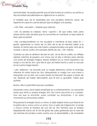 193
dominándola. No podía permitir que el Seal tuviera el control y ya sentía su
fea oscuridad sacudiéndose en vigilancia en su pecho.
A medida que Jai la arrastraba por una escalera estrecha vacía, de
repente Ari cayó en cuenta del por qué se dirigían a la azotea.
—Oh, Dios —escupió—. Quieres que volemos.
—Ari, no pierdas la cabeza, nena —gruñó—. Sé que odias volar, pero
ahora mismo sólo necesito que te concentres en mantener un lazo sobre el
Seal. ¿De acuerdo?
—Ser condescendiente no me ayudará a mantener el lazo sobre él —
gruñó, apartando su mano de un tirón de la de él mientras salían a la
azotea. El viento aquí era más fuerte y proporcionaba una gran vista de la
ciudad, y de los cuatro Jinn parados detrás de Jai—. Oh, mierda.
Cuando sus ojos se abrieron de par en par, Jai se dio la vuelta, sus reflejos
rápidos mientras él pasaba una mano por el aire a tiempo para desviar
una onda de energía mágica. Brasas ardieron en su mano izquierda y las
arrojó a uno de los Jinn, que hizo lo que Jai había hecho y creó un escudo
en el cual la magia rebotó.
—¡Ari, defensa! —le recordó usar su magia defensiva contra el enemigo
mientras él corría hacia los Jinn, bloqueando su magia con una mano y
atacando con la otra. Los cuatro tenían la intención de pasar a través de
Jai. Después de haber descubierto que él era su guardián, había que
quitarlo.
Bueno, ella no permitiría que eso sucediera.
Haciendo como Jai le había enseñado en su entrenamiento, se concentró
hasta que sintió su propia energía Jinn. Era como escuchar a su corazón.
Una vez que la encontró, pudo controlar sus emociones. Y en estos
momentos sus emociones ardían.
Empujando la energía hacia su mano, la dejó erigirse hasta que floreció en
la palma de su mano como un arma. Con un grito de indignación, la arrojó
y chocó contra el hombro de uno de los Jinn hembra que se estaba
desplazando hacia Jai. El ver las gotas de sudor goteando por la cara de
Jai mientras él luchaba cuatro contra uno, la desestabilizó y de inmediato
 