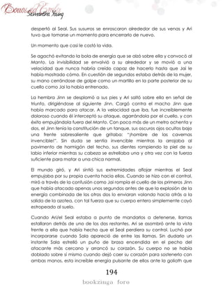 194
despertó al Seal. Sus susurros se enroscaron alrededor de sus venas y Ari
tuvo que tomarse un momento para encerrarlo de nuevo.
Un momento que casi le costó la vida.
Se agachó evitando la bola de energía que se alzó sobre ella y convocó al
Manto. La invisibilidad se envolvió a su alrededor y se movió a una
velocidad que nunca habría creído capaz de hacerlo hasta que Jai le
había mostrado cómo. En cuestión de segundos estaba detrás de la mujer,
su mano cerrándose de golpe como un martillo en la parte posterior de su
cuello como Jai la había entrenado.
La hembra Jinn se desplomó a sus pies y Ari saltó sobre ella en señal de
triunfo, dirigiéndose al siguiente Jinn. Cargó contra el macho Jinn que
había marcado para atacar. A la velocidad que iba, fue increíblemente
doloroso cuando él interceptó su ataque, agarrándola por el cuello, y con
éxito empujándola fuera del Manto. Con poco más de un metro ochenta y
dos, el Jinn tenía la constitución de un tanque, sus oscuros ojos ocultos bajo
una frente sobresaliente que gritaba: “¡hombre de las cavernas
invencible!”. Sin duda se sentía invencible mientras la arrojaba al
pavimento de hormigón del techo, sus dientes rompiendo la piel de su
labio inferior mientras su cabeza se estrellaba una y otra vez con la fuerza
suficiente para matar a una chica normal.
El mundo giró, y Ari sintió sus extremidades aflojar mientras el Seal
empujaba por su propia cuenta hacia ellos. Cuando se hizo con el control,
miró a través de la confusión como Jai rompía el cuello de los primeros Jinn
que había atacado apenas unos segundos antes de que la explosión de la
energía combinada de los otros dos lo enviaran volando hacia atrás a la
salida de la azotea, con tal fuerza que su cuerpo entero simplemente cayó
estropeado al suelo.
Cuando Ari/el Seal estaba a punto de mandarlos a detenerse, llamas
estallaron detrás de uno de los dos restantes. Ari se asombró ante la vista
frente a ella que había hecho que el Seal perdiera su control. Luchó por
incorporarse cuando Sala apareció de entre las llamas. Sin dudarlo un
instante Sala estrelló un puño de brasa encendida en el pecho del
atacante más cercano y arrancó su corazón. Su cuerpo no se había
doblado sobre sí mismo cuando dejó caer su corazón para sostenerlo con
ambas manos, esta increíble energía pulsante de ellos ante la goliath que
 