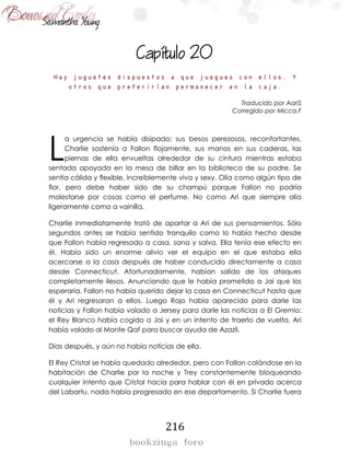 216

Hay juguetes dispuestos a que juegues con ellos. Y
otros que preferirían permanecer en la caja.
Traducido por AariS
Corregido por Micca.F
a urgencia se había disipado; sus besos perezosos, reconfortantes.
Charlie sostenía a Fallon flojamente, sus manos en sus caderas, las
piernas de ella envueltas alrededor de su cintura mientras estaba
sentada apoyada en la mesa de billar en la biblioteca de su padre. Se
sentía cálida y flexible, increíblemente viva y sexy. Olía como algún tipo de
flor, pero debe haber sido de su champú porque Fallon no podría
molestarse por cosas como el perfume. No como Ari que siempre olía
ligeramente como a vainilla.
Charlie inmediatamente trató de apartar a Ari de sus pensamientos. Sólo
segundos antes se había sentido tranquilo como lo había hecho desde
que Fallon había regresado a casa, sana y salva. Ella tenía ese efecto en
él. Había sido un enorme alivio ver el equipo en el que estaba ella
acercarse a la casa después de haber conducido directamente a casa
desde Connecticut. Afortunadamente, habían salido de los ataques
completamente ilesos. Anunciando que le había prometido a Jai que los
esperaría, Fallon no había querido dejar la casa en Connecticut hasta que
él y Ari regresaran a ellos. Luego Rojo había aparecido para darle las
noticias y Fallon había volado a Jersey para darle las noticias a El Gremio:
el Rey Blanco había cogido a Jai y en un intento de traerlo de vuelta, Ari
había volado al Monte Qaf para buscar ayuda de Azazil.
Días después, y aún no había noticias de ella.
El Rey Cristal se había quedado alrededor, pero con Fallon colándose en la
habitación de Charlie por la noche y Trey constantemente bloqueando
cualquier intento que Cristal hacía para hablar con él en privado acerca
del Labartu, nada había progresado en ese departamento. Si Charlie fuera
L
 