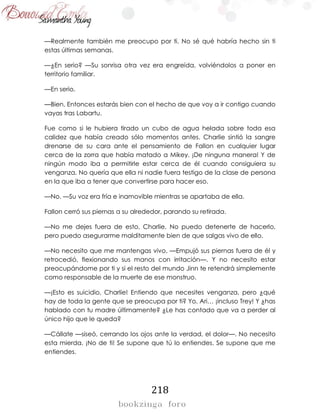 218
—Realmente también me preocupo por ti. No sé qué habría hecho sin ti
estas últimas semanas.
—¿En serio? —Su sonrisa otra vez era engreída, volviéndolos a poner en
territorio familiar.
—En serio.
—Bien. Entonces estarás bien con el hecho de que voy a ir contigo cuando
vayas tras Labartu.
Fue como si le hubiera tirado un cubo de agua helada sobre toda esa
calidez que había creado sólo momentos antes. Charlie sintió la sangre
drenarse de su cara ante el pensamiento de Fallon en cualquier lugar
cerca de la zorra que había matado a Mikey. ¡De ninguna manera! Y de
ningún modo iba a permitirle estar cerca de él cuando consiguiera su
venganza. No quería que ella ni nadie fuera testigo de la clase de persona
en la que iba a tener que convertirse para hacer eso.
—No. —Su voz era fría e inamovible mientras se apartaba de ella.
Fallon cerró sus piernas a su alrededor, parando su retirada.
—No me dejes fuera de esto, Charlie. No puedo detenerte de hacerlo,
pero puedo asegurarme malditamente bien de que salgas vivo de ello.
—No necesito que me mantengas vivo. —Empujó sus piernas fuera de él y
retrocedió, flexionando sus manos con irritación—. Y no necesito estar
preocupándome por ti y si el resto del mundo Jinn te retendrá simplemente
como responsable de la muerte de ese monstruo.
—¡Esto es suicidio, Charlie! Entiendo que necesites venganza, pero ¿qué
hay de toda la gente que se preocupa por ti? Yo, Ari… ¡incluso Trey! Y ¿has
hablado con tu madre últimamente? ¿Le has contado que va a perder al
único hijo que le queda?
—Cállate —siseó, cerrando los ojos ante la verdad, el dolor—. No necesito
esta mierda. ¡No de ti! Se supone que tú lo entiendes. Se supone que me
entiendes.
 