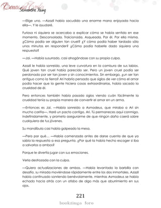 221
—Elige uno. —Azazil había sacudido una enorme mano enjoyada hacia
ella—. Y le ayudaré.
Furiosa ni siquiera se acercaba a explicar cómo se había sentido en ese
momento. Desconsolada. Traicionada. Asqueada. Por él. Por ella misma.
¿Cómo podía ser alguien tan cruel? ¿Y cómo podía haber tardado sólo
unos minutos en responder? ¿Cómo podía haberle dado siquiera una
respuesta?
—Jai. —Había susurrado, casi ahogándose con su propia culpa.
Azazil le había sonreído, una leve curvatura en la comisura de sus labios.
Qué joven tan cruel había parecido ser. Pero un joven cruel podía ser
perdonado por ser tan joven y sin conocimientos. Sin embargo, ¿un ser tan
antiguo como la tierra? Ari habría pensado que siglos de ver cómo el amor
podía hacer que la gente hiciera cosas extraordinarias, había sacado la
crueldad de él.
Pero entonces también había pasado siglos viendo cuán fácilmente la
crueldad tenía su propia manera de convertir el amor en un arma.
—Entonces es Jai. —Había sonreído a Asmodeus, que miraba a Ari sin
mucho cariño—. Haré un pacto contigo, Ari. Tú permaneces aquí conmigo,
indefinidamente, y prometo asegurarme de que ningún daño caerá sobre
cualquiera de tus jóvenes.
Su mandíbula casi había golpeado la mesa.
—Pero por qué… —Había comenzado antes de darse cuenta de que ya
sabía la respuesta a esa pregunta. ¿Por qué la había hecho escoger si iba
a salvarlos a ambos?
Porque le divertía jugar con sus emociones.
Verla destrozada con la culpa.
—Quiero actualizaciones de ambos. —Había levantado la barbilla con
desafío, su mirada moviéndose rápidamente entre los dos inmortales. Azazil
había continuado sonriendo benévolamente, mientras Asmodeus se había
echado hacia atrás con un atisbo de algo más que aburrimiento en sus
ojos.
 