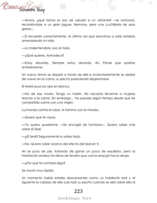 223
—Ahora, ¿qué forma es esa de saludar a un visitante? —le ronroneó,
recordándole a un gran jaguar. Hermoso, pero una cuchillada de esas
garras…
—Sí recuerdo correctamente, la última vez que estuvimos a solas estabas
amenazando mi vida.
—Lo malentendiste, eso es todo.
—¿Qué quieres, Asmodeus?
—Estoy aburrido. Siempre estoy aburrido, Ari. Pensé que podrías
entretenerme.
Un nuevo temor se disparó a través de ella e involuntariamente se deslizó
de nuevo en la cama, su pecho pareciendo desplomarse.
El Marid puso los ojos en blanco.
—No de ese modo. Tengo un harén. No necesito llevarme a mujeres
reacias a la cama. Sin embargo… ha pasado algún tiempo desde que he
compartido cama con una virgen.
Luchando contra el rubor, lo fulminó con la mirada.
—Quiero que te vayas.
—Yo quiero quedarme. —Se encogió de hombros—. Quiero saber más
sobre el Seal.
—¿El Seal? Seguramente lo sabes todo.
—No. Quiero saber acerca del efecto del Seal en ti.
Ari se puso de pie, tratando de ganar un poco de equilibrio, pero la
habitación estaba tan llena de tensión que casi la empujó hacia abajo.
—¿Por qué te contaría algo?
Se movió muy rápido.
Un momento había estado descansando como un indolente lord y al
siguiente la cabeza de ella casi rozó su pecho cuando se alzó sobre ella al
 