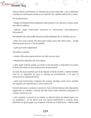 224
menos treinta centímetros. Su mirada era suave sobre ella, y fue cuidadoso
cuando se inclinó para enroscar un mechón de cabello detrás de su oreja.
Ari se estremeció.
Y luego inmediatamente palideció, pensando en Jai. Dando un paso atrás,
sacudió la cabeza.
—¿Ahora estás intentando sacarme la información seduciéndome,
Asmodeus?
Ese destello de antes brilló desde las profundidades de su mirada oscura.
—Eres una cosa curiosa. No eres para nada como ella. Pero antes… podía
haber jurado que la vi. No es posible.
—¿De qué estás hablando?
Sacudió la cabeza.
—Nada. Sólo estoy pensando en voz alta, eso es todo.
—Realmente deberías irte, Asmodeus.
—¿Por qué? ¿Temes poder sucumbir a mis encantos y traicionar a tu joven
Sr. Bitar del modo en que traicionaste al hechicero?
Un rayo de pura aversión por él se disparó a través de ella, y debió haberlo
visto en su expresión ya que su mirada se ensombreció y sus ojos se
entrecerraron peligrosamente.
—¿Por qué traicionaría a alguien tan bueno, amable y leal como Jai Bitar
por alguien tan desalmado y vacío como tú?
El dolor atravesó su cabeza cuando la mano de Asmodeus salió disparada,
agarrando su cabello y tirando de ella hacia atrás mientras empujaba su
cuerpo contra el suyo.
—Ten cuidado —susurró en sus labios, su aliento dulce en desacuerdo con
sus palabras—. Te he dicho que me aburro fácilmente y cuando estoy
aburrido me gusta jugar con la gente. Intenta no molestarme. —Retrocedió
 