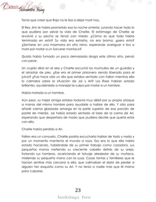 23
Tenía que creer que Rojo no le iba a dejar morir hoy.
El Rey Jinn le había prometido eso la noche anterior, jurando hacer todo lo
que pudiera por salvar la vida de Charlie. El estómago de Charlie se
revolvió y su pecho se tensó con miedo. ¿Cómo es que todo había
terminado en esto? Su vida era extraña, no era broma, ¿pero esto?
¿Sentarse en una mazmorra en otro reino, esperando averiguar si iba a
morir por matar a un Sorcerer maníaco?
Quizás había fumado un poco demasiada droga este último año, pensó
con pesar.
Un crujido silbó en el aire y Charlie escuchó los murmullos de un guardia y
el arrastrar de pies. ¿Ese era el primer prisionero siendo liberado para el
juicio? ¿Fue hace sólo un día que estaba sentado con Fallon mientras ella
lo calmaba sobre la situación de Jai y Ari? Los Roes habían estado
brillantes, ayudándolo a manejar la culpa por matar a un hombre.
Había matado a un hombre.
Aún peor, su mejor amiga estaba todavía muy débil por su propio ataque
a manos del mismo hombre para ayudarle a hablar de ello. Y sólo para
añadir crema glaseada amarga en la parte superior de esa porción de
pastel de mierda, Jai había estado sentado al lado de la cama de Ari,
esperando que despertara de modo que pudiera decirle que quería estar
con ella.
Charlie había perdido a Ari.
Fallon era un consuelo. Charlie podría escucharla hablar de todo y nada y
por un momento mantenía el mundo a raya. Eso era lo que ella había
estado haciendo, hablándole de su primer trabajo como cazadora, sus
pequeñas manos metiendo su creciente cabello detrás de su oreja,
frotando sus hombros, acariciando el tatuaje alrededor de su muñeca,
midiendo su pequeña mano con la suya. Cosas tontas y familiares que le
hacían sentirse más cercano a ella, que calmaban el dolor de perder a
alguien tan exquisito como su Ari. Y no tenía a nadie más que él mismo
para culparse.
 