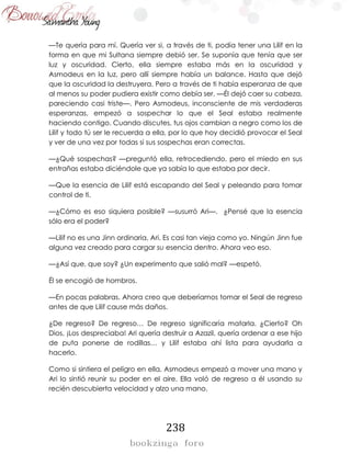 238
—Te quería para mí. Quería ver si, a través de ti, podía tener una Lilif en la
forma en que mi Sultana siempre debió ser. Se suponía que tenía que ser
luz y oscuridad. Cierto, ella siempre estaba más en la oscuridad y
Asmodeus en la luz, pero allí siempre había un balance. Hasta que dejó
que la oscuridad la destruyera. Pero a través de ti había esperanza de que
al menos su poder pudiera existir como debía ser. —Él dejó caer su cabeza,
pareciendo casi triste—. Pero Asmodeus, inconsciente de mis verdaderas
esperanzas, empezó a sospechar lo que el Seal estaba realmente
haciendo contigo. Cuando discutes, tus ojos cambian a negro como los de
Lilif y todo tú ser le recuerda a ella, por lo que hoy decidió provocar el Seal
y ver de una vez por todas si sus sospechas eran correctas.
—¿Qué sospechas? —preguntó ella, retrocediendo, pero el miedo en sus
entrañas estaba diciéndole que ya sabía lo que estaba por decir.
—Que la esencia de Lilif está escapando del Seal y peleando para tomar
control de ti.
—¿Cómo es eso siquiera posible? —susurró Ari—. ¿Pensé que la esencia
sólo era el poder?
—Lilif no es una Jinn ordinaria, Ari. Es casi tan vieja como yo. Ningún Jinn fue
alguna vez creado para cargar su esencia dentro. Ahora veo eso.
—¿Así que, que soy? ¿Un experimento que salió mal? —espetó.
Él se encogió de hombros.
—En pocas palabras. Ahora creo que deberíamos tomar el Seal de regreso
antes de que Lilif cause más daños.
¿De regreso? De regreso… De regreso significaría matarla. ¿Cierto? Oh
Dios, ¡Los despreciaba! Ari quería destruir a Azazil, quería ordenar a ese hijo
de puta ponerse de rodillas… y Lilif estaba ahí lista para ayudarla a
hacerlo.
Como si sintiera el peligro en ella, Asmodeus empezó a mover una mano y
Ari lo sintió reunir su poder en el aire. Ella voló de regreso a él usando su
recién descubierta velocidad y alzo una mano.
 