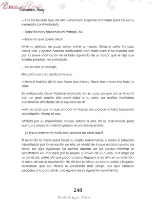 248
—Y te he llevado lejos de ello —murmuró, bajando la mirada para no ver su
expresión confirmándolo.
—Todavía estoy haciendo mi trabajo, Ari.
—Sabes lo que quiero decir.
Ante su silencio, no pudo evitar volver a mirarlo. Tenía el ceño fruncido
hacia ella, y podría haberlo confundido con mala cara si no hubiera sido
por la suave inclinación en el lado izquierdo de su boca, que le dijo que
estaba perplejo, no enfadado.
—Ari, es sólo un trabajo.
Ella soltó una carcajada ante eso.
—Nunca habrías dicho eso hace dos meses. Hace dos meses era toda tu
vida.
Su melancolía debe haberse mostrado en su cara porque Jai se levantó
con un gran suspiro sólo para bajar a su lado, sus rodillas inclinadas
curvándose alrededor de la espalda de él.
—Ari, la razón por la que amaba mi trabajo era porque estaba buscando
aceptación. Ahora sé eso.
Atraída por su proximidad, incluso adicta a ella, Ari se reacomodó para
que sus cuerpos estuvieran girados el uno hacia el otro.
—¿Así que realmente estás bien acerca de estar aquí?
Él extendió la mano para tocar su mejilla suavemente, y como si estuviera
hipnotizado por la sensación de ella, se olvidó de lo que estaba a punto de
decir, sus ojos siguiendo las puntas ásperas de sus dedos mientras se
arrastraban en una línea por su mejilla, a través de su cuello, a lo largo de
su clavícula, antes de que poco a poco llegaron a un alto en su esternón.
A estas alturas la respiración de Ari era errática, su pecho subía y bajaba,
deseando que sus dedos se deslizaran más abajo. Sus ojos estaban
pegados a la cara de él, a la espera de su siguiente movimiento.
 