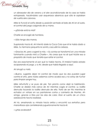 25
un abrasador día de verano y el aire acondicionado de la casa se había
estropeado, haciéndoles usar asquerosos abanicos que sólo le soplaban
de vuelta aire caluroso.
Mike le frunció el ceño desde su posición sentado al lado de Ari en el suelo,
el control del juego colgando de su mano.
—¿Dónde está la mía?
Charlie se encogió de hombros.
—Sólo tengo dos manos.
Suspirando hacia él, Ari intentó darle la Coca Cola que él le había dado a
Mike. Su hermano pequeño le sonrió y sacudió la cabeza.
—Gracias Ari, pero cogeré la mía. —Su sonrisa se transformó en una mirada
fulminante cuando miró a Charlie—. No creas que no sé qué hiciste eso a
propósito de modo que tendría que soltar el control.
Ese era exactamente el por qué lo había hecho. El imbécil había estado
acaparando el juego, y a Ari, desde que había llegado a aquí.
Ari arrugó su nariz.
—Bueno, sugeriría dejar mi control de modo que los dos puedan jugar
contra el otro, pero todos sabemos cómo acaba eso y no estoy de humor
para limpiar sangre hoy.
Mike refunfuñó y se puso de pie. Tan pronto como dejó la habitación,
Charlie se deslizó más cerca de Ari mientras cogía el control, su rodilla
desnuda tocando la rodilla desnuda de ella. Trató de ser frío mientras le
echaba un vistazo en sus pantalones cortos y camiseta de tirantes. Ah
amigo, gracias a Dios por las olas de calor. Eran el sueño de un chico
adolescente hecho realidad.
Ari rio, arrastrando su mirada hacia arriba y encontró sus extraños pero
maravillosos ojos centelleando juguetonamente hacia él.
—¿Has acabado?
 