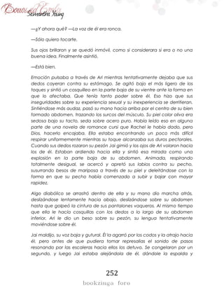252
—¿Y ahora qué? —La voz de él era ronca.
—Sólo quiero tocarte.
Sus ojos brillaron y se quedó inmóvil, como si considerara si era o no una
buena idea. Finalmente asintió.
—Está bien.
Emoción pulsaba a través de Ari mientras tentativamente dejaba que sus
dedos cayeran contra su estómago. Se agitó bajo el más ligero de los
toques y sintió un cosquilleo en la parte baja de su vientre ante la forma en
que lo afectaba. Que tenía tanto poder sobre él. Eso hizo que sus
inseguridades sobre su experiencia sexual y su inexperiencia se derritieran.
Sintiéndose más audaz, pasó su mano hacia arriba por el centro de su bien
formado abdomen, trazando los surcos del músculo. Su piel color oliva era
sedosa bajo su tacto, seda sobre acero puro. Había leído eso en alguna
parte de una novela de romance cursi que Rachel le había dado, pero
Dios, hacerlo encajaba. Ella estaba encontrando un poco más difícil
respirar uniformemente mientras su toque alcanzaba sus duros pectorales.
Cuando sus dedos rozaron su pezón Jai gimió y los ojos de Ari volaron hacia
los de él. Estaban ardiendo hacia ella y sintió esa mirada como una
explosión en la parte baja de su abdomen. Animada, respirando
totalmente desigual, se acercó y apretó sus labios contra su pecho,
susurrando besos de mariposa a través de su piel y deleitándose con la
forma en que su pecho había comenzado a subir y bajar con mayor
rapidez.
Algo diabólico se arrastró dentro de ella y su mano dio marcha atrás,
deslizándose lentamente hacia abajo, deslizándose sobre su abdomen
hasta que golpeó la cintura de sus pantalones vaqueros. Al mismo tiempo
que ella le hacía cosquillas con los dedos a lo largo de su abdomen
inferior, Ari le dio un beso sobre su pezón, su lengua tentativamente
moviéndose sobre él.
Jai maldijo, su voz baja y gutural. Él la agarró por los codos y la atrajo hacia
él, pero antes de que pudiera tomar represalias el sonido de pasos
resonando por las escaleras hacia ellos los detuvo. Se congelaron por un
segundo, y luego Jai estaba alejándola de él, dándole la espalda y
 