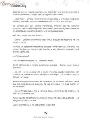 253
dejando que su magia crepitara a su alrededor. Una camiseta cubrió la
parte superior de su cuerpo, pero se negó a dar la vuelta.
—¿Casi lista? —gritó la voz de Caroline hacia ellos, y entonces estaba allí,
mirando alrededor del marco de la puerta—. La cena está casi lista.
Jai parecía que aún estaba meditando, mirando por las ventanas
francesas. Ari estaba enrojecida, temblando, pero de alguna manera se
las arregló para lanzarle a Caroline una sonrisa apretada.
—Sí. Justo estábamos terminando.
—Genial —Caroline sonrió hacia ella y se fue después de disparar a Jai una
mirada curiosa.
Escuchó sus pasos desvanecerse y luego se volvió hacia Jai. Él le lanzó una
mirada ilegible por encima del hombro y ella deseaba entender qué
diablos significaba.
—¿Estás enojado?
—No. No estoy enojado. Yo... te quiero. Ahora.
Sonrió, disfrutando la mirada posesiva en sus ojos. —Bueno, eso es bueno,
¿verdad?
—No, Ari —se rió a pesar de sí mismo mientras pasaba rosándola, con
cuidado de apenas tocarla—. Un tiempo y un lugar. ¿De acuerdo? Hay un
tiempo y un lugar.
Apurándose para alcanzarlo, Ari no estuvo de acuerdo. —Bueno, pensé
que era increíblemente caliente. Tal vez el tiempo y el lugar fueron un
factor en ello.
—Tal vez tengas razón. Pero si vamos a poner un freno a esto, entonces no
más de quitarse la ropa.
Aunque poco característico en ella, se encontró haciendo pucheros. —No
me gusta el sonido de eso.
Captó su mirada y se rió, sacudiendo la cabeza.
 