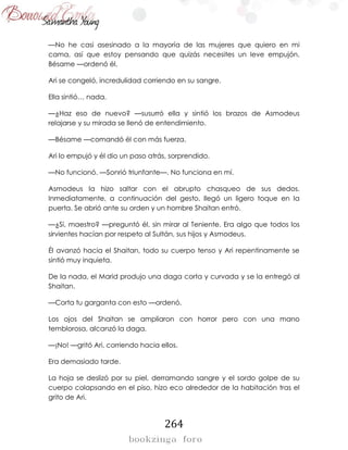 264
—No he casi asesinado a la mayoría de las mujeres que quiero en mi
cama, así que estoy pensando que quizás necesites un leve empujón.
Bésame —ordenó él.
Ari se congeló, incredulidad corriendo en su sangre.
Ella sintió… nada.
—¿Haz eso de nuevo? —susurró ella y sintió los brazos de Asmodeus
relajarse y su mirada se llenó de entendimiento.
—Bésame —comandó él con más fuerza.
Ari lo empujó y él dio un paso atrás, sorprendido.
—No funcionó. —Sonrió triunfante—. No funciona en mí.
Asmodeus la hizo saltar con el abrupto chasqueo de sus dedos.
Inmediatamente, a continuación del gesto, llegó un ligero toque en la
puerta. Se abrió ante su orden y un hombre Shaitan entró.
—¿Sí, maestro? —preguntó él, sin mirar al Teniente. Era algo que todos los
sirvientes hacían por respeto al Sultán, sus hijos y Asmodeus.
Él avanzó hacia el Shaitan, todo su cuerpo tenso y Ari repentinamente se
sintió muy inquieta.
De la nada, el Marid produjo una daga corta y curvada y se la entregó al
Shaitan.
—Corta tu garganta con esto —ordenó.
Los ojos del Shaitan se ampliaron con horror pero con una mano
temblorosa, alcanzó la daga.
—¡No! —gritó Ari, corriendo hacia ellos.
Era demasiado tarde.
La hoja se deslizó por su piel, derramando sangre y el sordo golpe de su
cuerpo colapsando en el piso, hizo eco alrededor de la habitación tras el
grito de Ari.
 