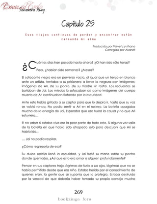 269

Esos viajes continuos de perder y encontrar están
cansando mi alma
Traducido por Vanehz y rihano
Corregido por Akanet
uántos días han pasado hasta ahora? ¿O han sido sólo horas?
Peor, ¿habían sido semanas? ¿Meses?
El sofocante negro era un perverso vacío, al igual que un lienzo en blanco
ante un artista, tentaba a su prisionero a llenar la negrura con imágenes;
imágenes de Ari, de su padre, de su madre sin rostro. Los recuerdos se
burlaban de Jai. Los miedos lo sofocaban así como imágenes del cuerpo
muerto de Ari continuaban flotando por la oscuridad.
Ante esto había gritado a su captor para que lo dejara ir, hasta que su voz
se volvió ronca. No podía sentir a Ari en el rastreo. La botella apagaba
mucha de la energía de Jai. Esperaba que esa fuera la causa y no que Ari
estuviera…
El no saber si estaba viva era la peor parte de todo esto. Si alguna vez salía
de la botella en que había sido atrapado sólo para descubrir que Ari se
había ido…
… Jai no podía respirar.
¿Cómo regresaría de eso?
Su dulce sonrisa llenó la oscuridad, y Jai frotó su mano sobre su pecho
donde quemaba. ¿Así que esto era amar a alguien profundamente?
Pensar en sus captores trajo lágrimas de furia a sus ojos, lágrimas que no se
había permitido desde que era niño. Estaba herido por el conocimiento de
quienes eran, la gente que se suponía que lo protegía. Estaba destruido
por la verdad de que debería haber tomado su propio consejo mucho
¿C
 