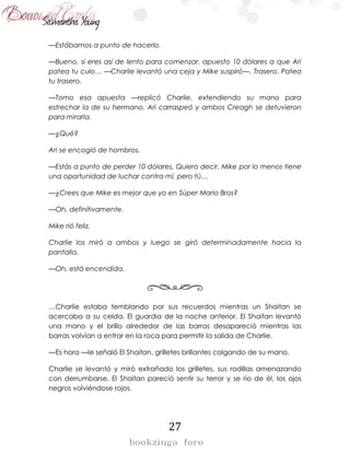 27
—Estábamos a punto de hacerlo.
—Bueno, si eres así de lento para comenzar, apuesto 10 dólares a que Ari
patea tu culo… —Charlie levantó una ceja y Mike suspiró—. Trasero. Patea
tu trasero.
—Tomo esa apuesta —replicó Charlie, extendiendo su mano para
estrechar la de su hermano. Ari carraspeó y ambos Creagh se detuvieron
para mirarla.
—¿Qué?
Ari se encogió de hombros.
—Estás a punto de perder 10 dólares. Quiero decir, Mike por lo menos tiene
una oportunidad de luchar contra mí, pero tú…
—¿Crees que Mike es mejor que yo en Súper Mario Bros?
—Oh, definitivamente.
Mike rió feliz.
Charlie los miró a ambos y luego se giró determinadamente hacia la
pantalla.
—Oh, está encendida.
…Charlie estaba temblando por sus recuerdos mientras un Shaitan se
acercaba a su celda. El guardia de la noche anterior. El Shaitan levantó
una mano y el brillo alrededor de las barras desapareció mientras las
barras volvían a entrar en la roca para permitir la salida de Charlie.
—Es hora —le señaló El Shaitan, grilletes brillantes colgando de su mano.
Charlie se levantó y miró extrañado los grilletes, sus rodillas amenazando
con derrumbarse. El Shaitan pareció sentir su terror y se rio de él, los ojos
negros volviéndose rojos.
 